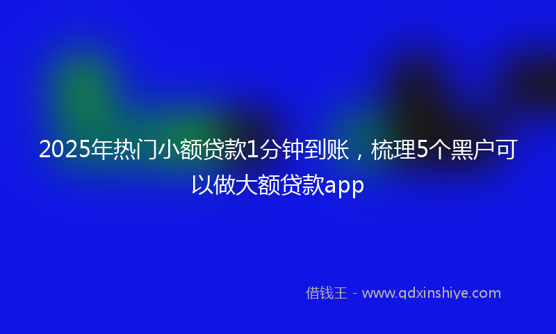 2025年热门小额贷款1分钟到账，梳理5个黑户可以做大额贷款app
