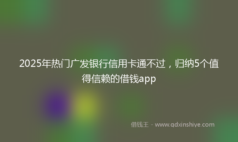 2025年热门广发银行信用卡通不过，归纳5个值得信赖的借钱app
