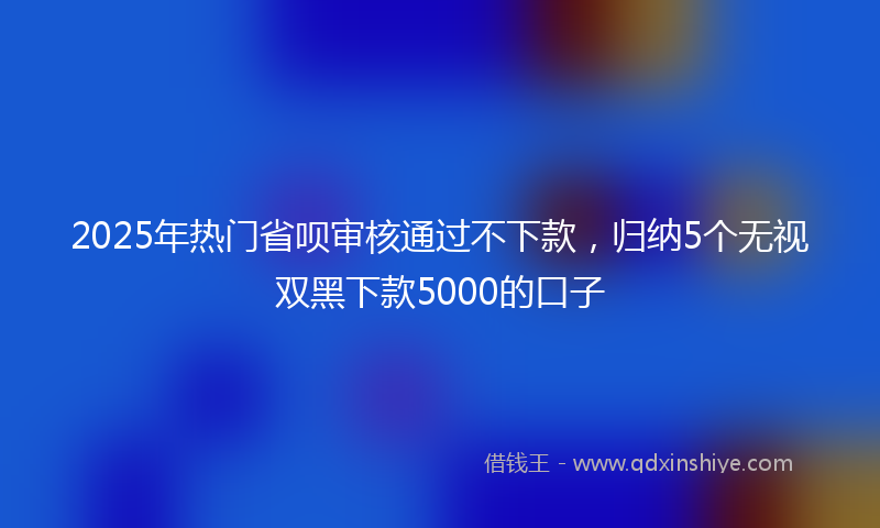 2025年热门省呗审核通过不下款，归纳5个无视双黑下款5000的口子