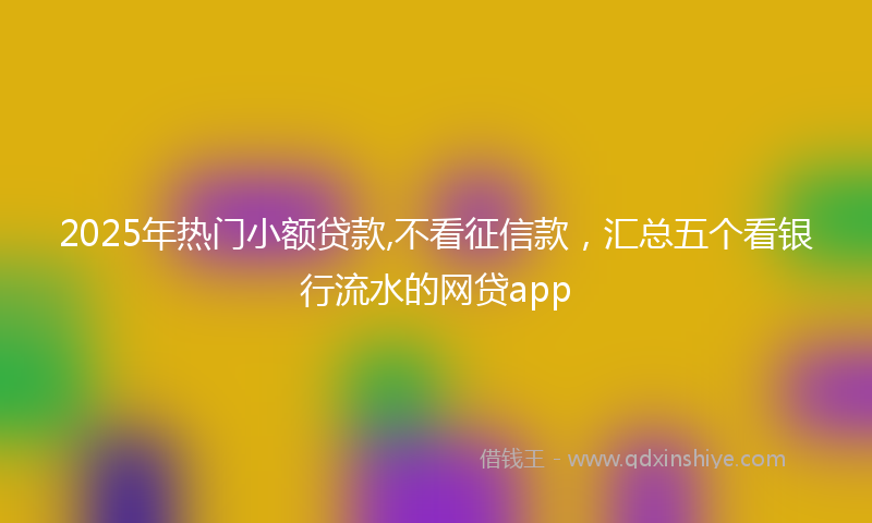 2025年热门小额贷款,不看征信款，汇总五个看银行流水的网贷app