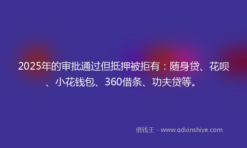 2025年的审批通过但抵押被拒有：随身贷、花呗、小花钱包、360借条、功夫贷等。