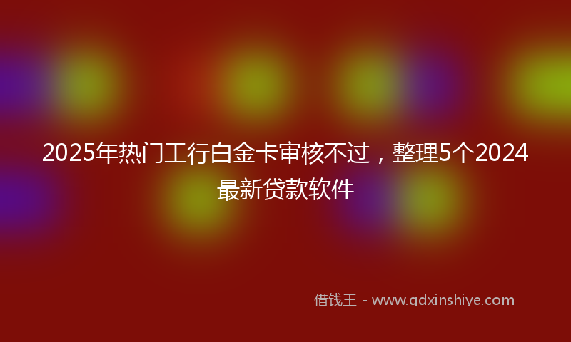 2025年热门工行白金卡审核不过，整理5个2024最新贷款软件
