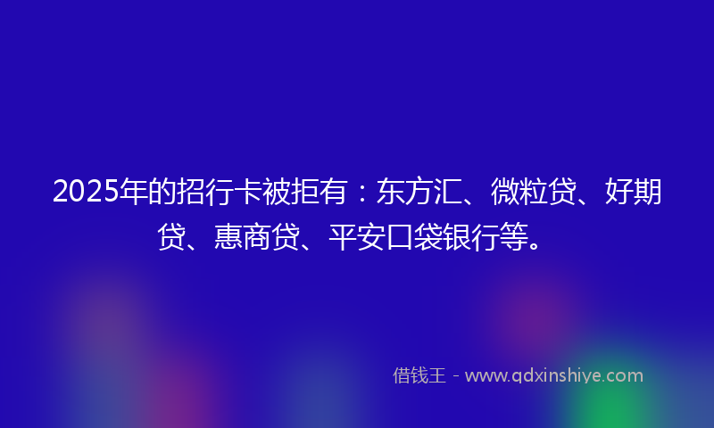 2025年的招行卡被拒有：东方汇、微粒贷、好期贷、惠商贷、平安口袋银行等。