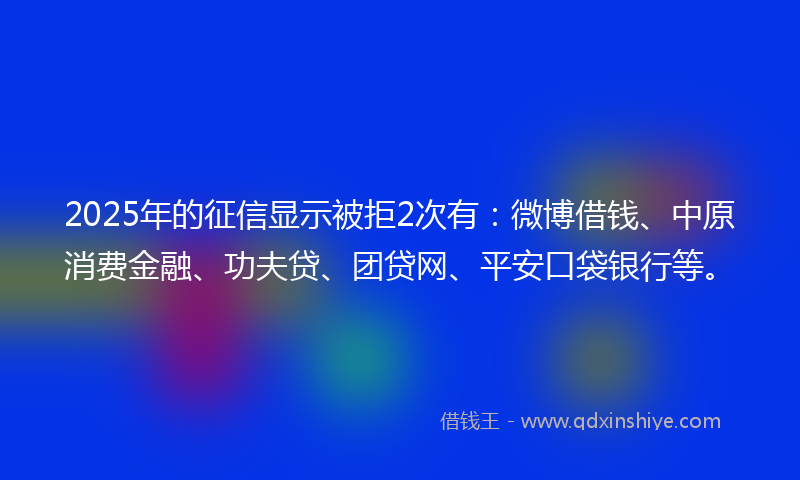 2025年的征信显示被拒2次有：微博借钱、中原消费金融、功夫贷、团贷网、平安口袋银行等。