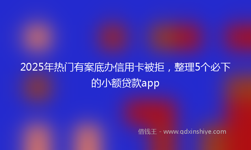2025年热门有案底办信用卡被拒，整理5个必下的小额贷款app