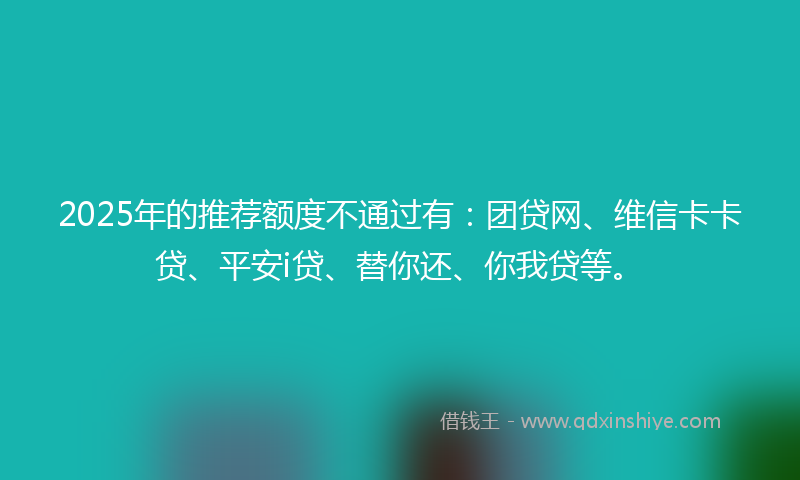 2025年的推荐额度不通过有：团贷网、维信卡卡贷、平安i贷、替你还、你我贷等。