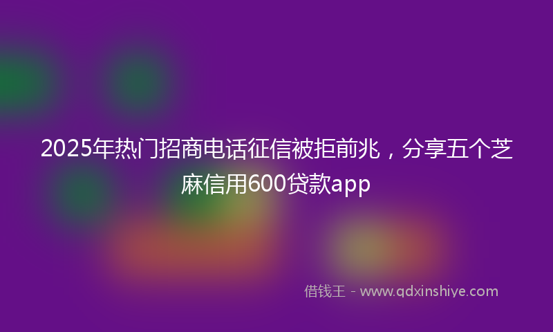 2025年热门招商电话征信被拒前兆，分享五个芝麻信用600贷款app