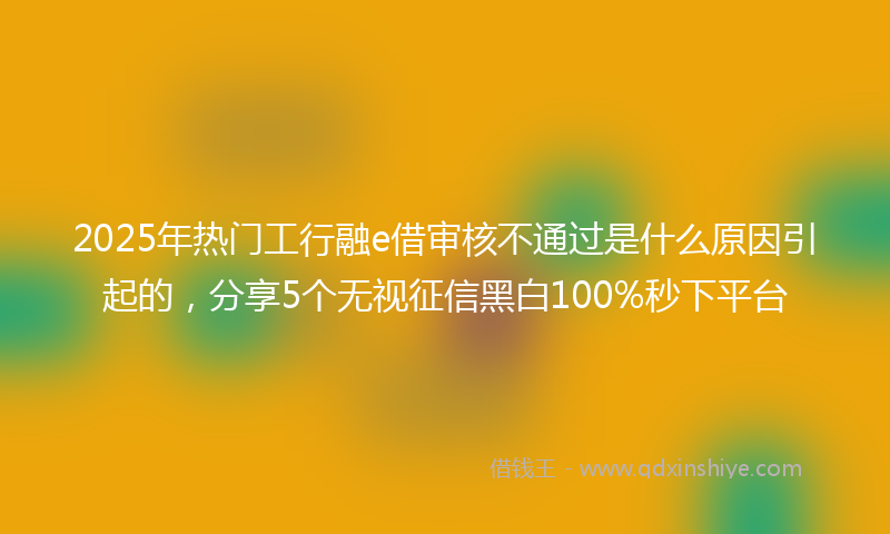 2025年热门工行融e借审核不通过是什么原因引起的，分享5个无视征信黑白100%秒下平台