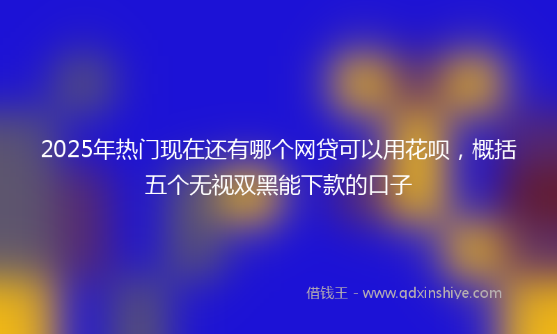 2025年热门现在还有哪个网贷可以用花呗，概括五个无视双黑能下款的口子