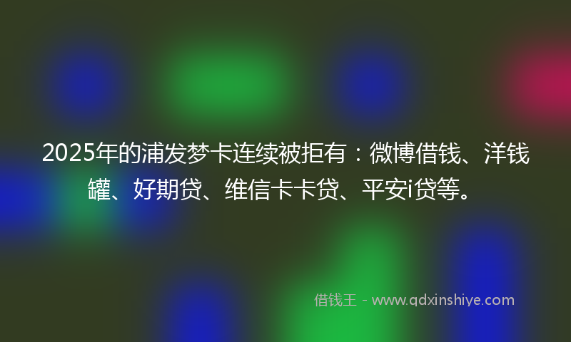 2025年的浦发梦卡连续被拒有：微博借钱、洋钱罐、好期贷、维信卡卡贷、平安i贷等。