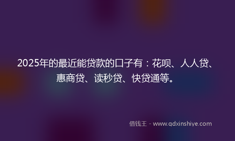 2025年的最近能贷款的口子有：花呗、人人贷、惠商贷、读秒贷、快贷通等。