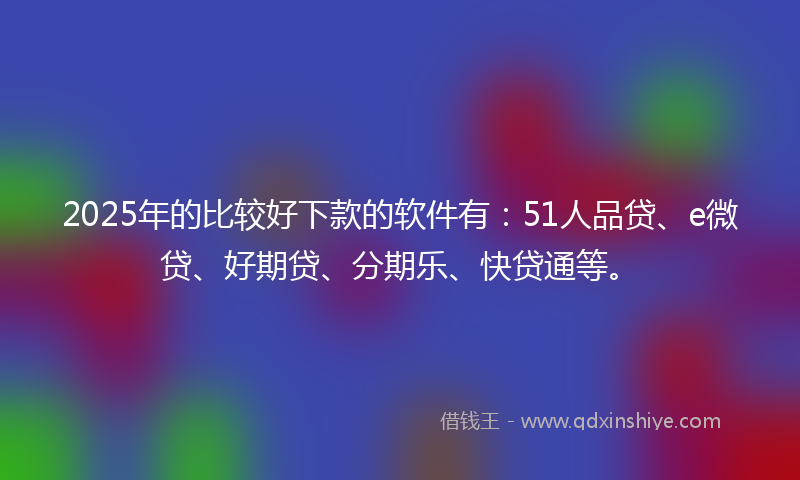 2025年的比较好下款的软件有：51人品贷、e微贷、好期贷、分期乐、快贷通等。