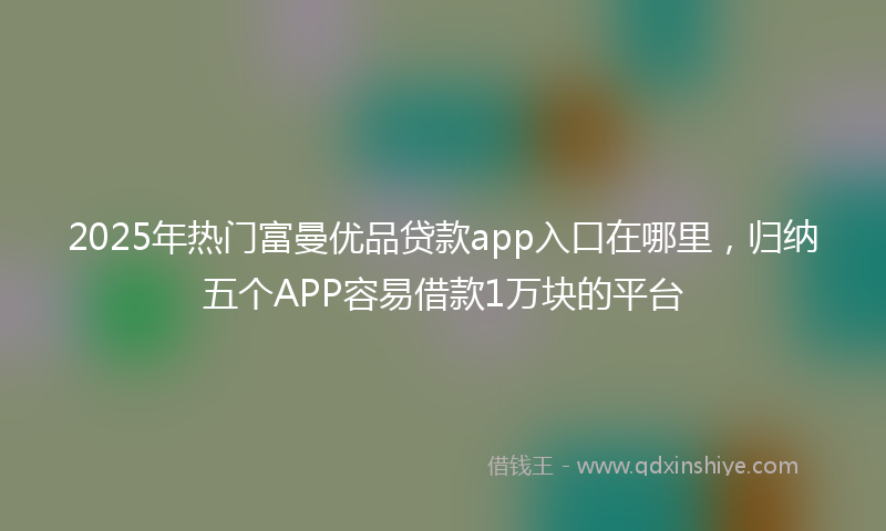 2025年热门富曼优品贷款app入口在哪里，归纳五个APP容易借款1万块的平台