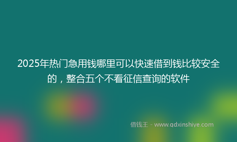 2025年热门急用钱哪里可以快速借到钱比较安全的，整合五个不看征信查询的软件