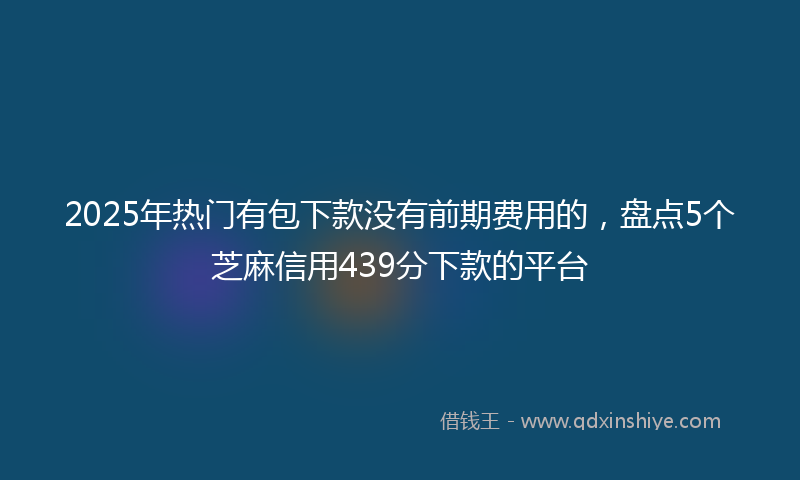 2025年热门有包下款没有前期费用的，盘点5个芝麻信用439分下款的平台