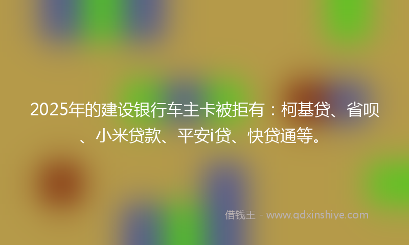 2025年的建设银行车主卡被拒有：柯基贷、省呗、小米贷款、平安i贷、快贷通等。