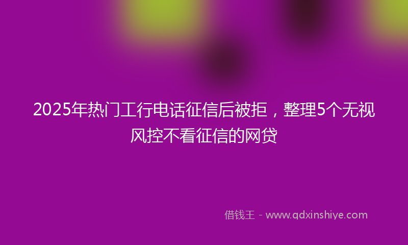 2025年热门工行电话征信后被拒，整理5个无视风控不看征信的网贷