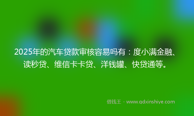 2025年的汽车贷款审核容易吗有：度小满金融、读秒贷、维信卡卡贷、洋钱罐、快贷通等。