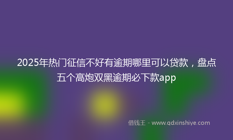 2025年热门征信不好有逾期哪里可以贷款，盘点五个高炮双黑逾期必下款app