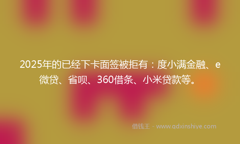 2025年的已经下卡面签被拒有：度小满金融、e微贷、省呗、360借条、小米贷款等。