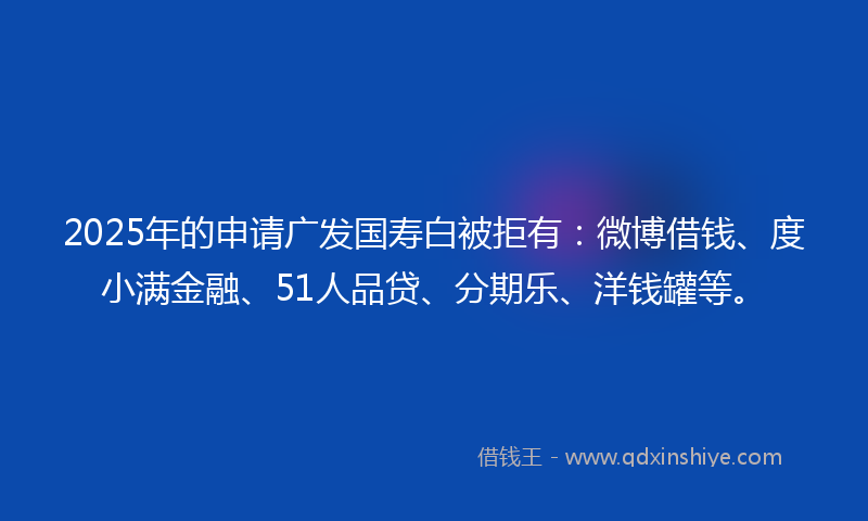 2025年的申请广发国寿白被拒有：微博借钱、度小满金融、51人品贷、分期乐、洋钱罐等。
