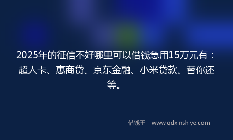 2025年的征信不好哪里可以借钱急用15万元有：超人卡、惠商贷、京东金融、小米贷款、替你还等。