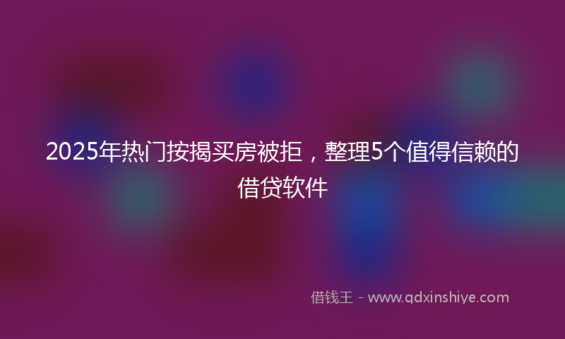 2025年热门按揭买房被拒，整理5个值得信赖的借贷软件