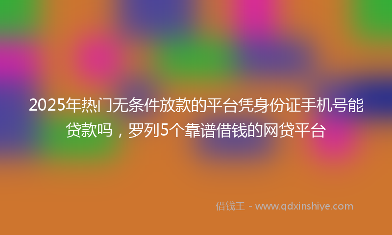 2025年热门无条件放款的平台凭身份证手机号能贷款吗，罗列5个靠谱借钱的网贷平台