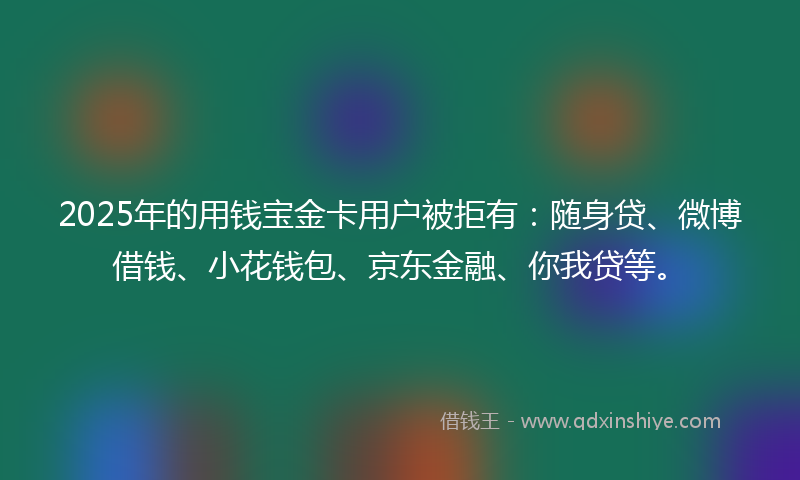 2025年的用钱宝金卡用户被拒有：随身贷、微博借钱、小花钱包、京东金融、你我贷等。