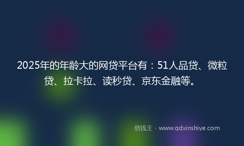 2025年的年龄大的网贷平台有：51人品贷、微粒贷、拉卡拉、读秒贷、京东金融等。