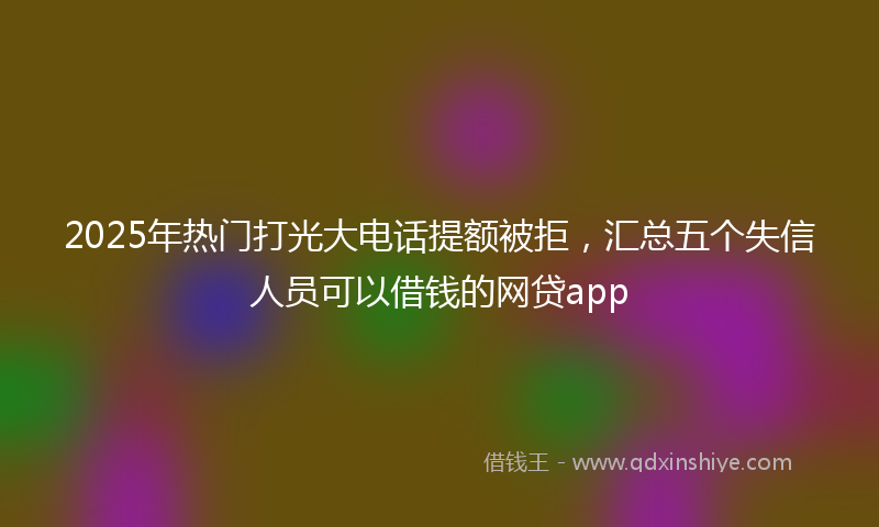 2025年热门打光大电话提额被拒，汇总五个失信人员可以借钱的网贷app