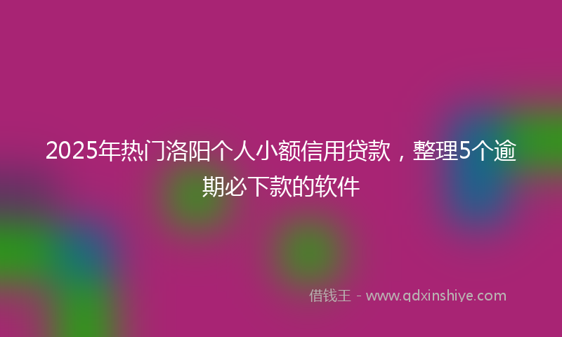 2025年热门洛阳个人小额信用贷款，整理5个逾期必下款的软件