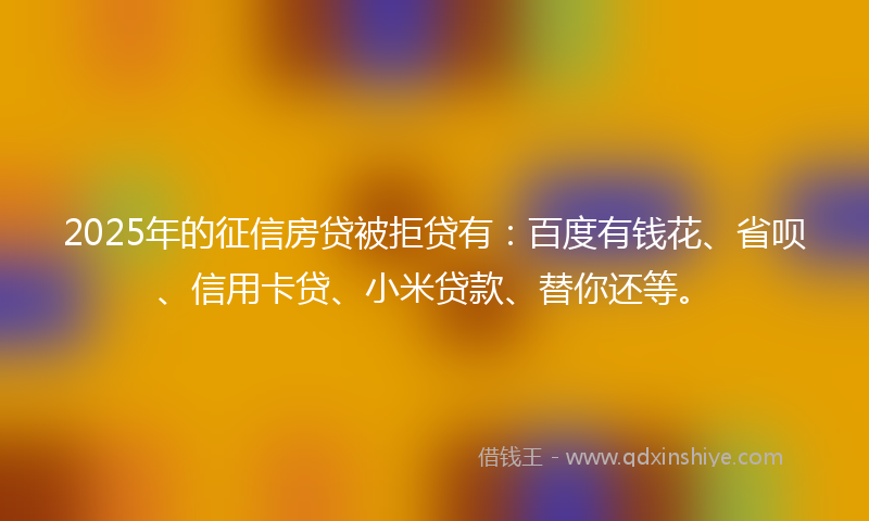 2025年的征信房贷被拒贷有：百度有钱花、省呗、信用卡贷、小米贷款、替你还等。