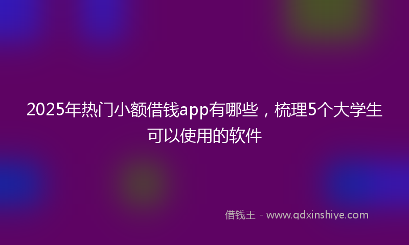 2025年热门小额借钱app有哪些，梳理5个大学生可以使用的软件