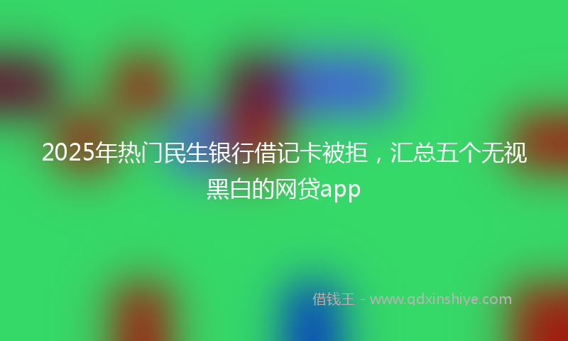 2025年热门民生银行借记卡被拒，汇总五个无视黑白的网贷app