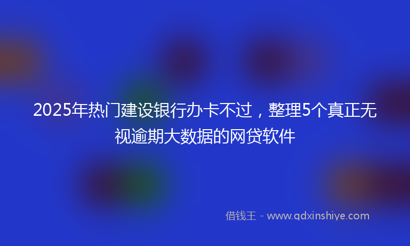 2025年热门建设银行办卡不过，整理5个真正无视逾期大数据的网贷软件