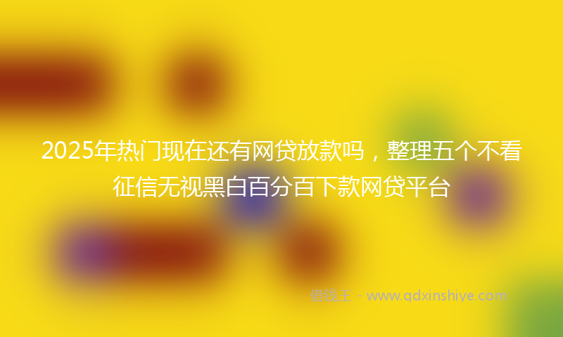 2025年热门现在还有网贷放款吗，整理五个不看征信无视黑白百分百下款网贷平台