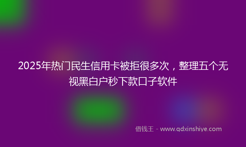 2025年热门民生信用卡被拒很多次，整理五个无视黑白户秒下款口子软件
