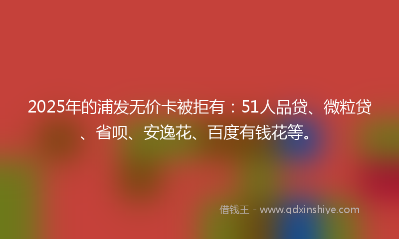 2025年的浦发无价卡被拒有：51人品贷、微粒贷、省呗、安逸花、百度有钱花等。