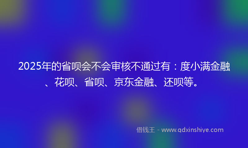 2025年的省呗会不会审核不通过有：度小满金融、花呗、省呗、京东金融、还呗等。