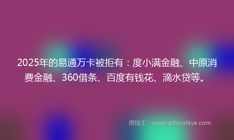 2025年的易通万卡被拒有：度小满金融、中原消费金融、360借条、百度有钱花、滴水贷等。