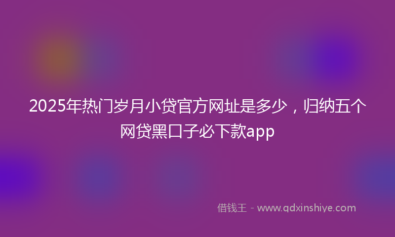 2025年热门岁月小贷官方网址是多少，归纳五个网贷黑口子必下款app