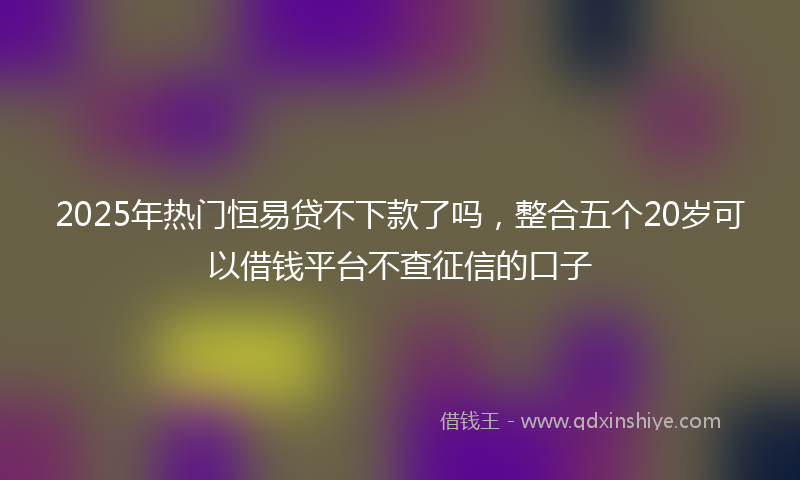 2025年热门恒易贷不下款了吗，整合五个20岁可以借钱平台不查征信的口子