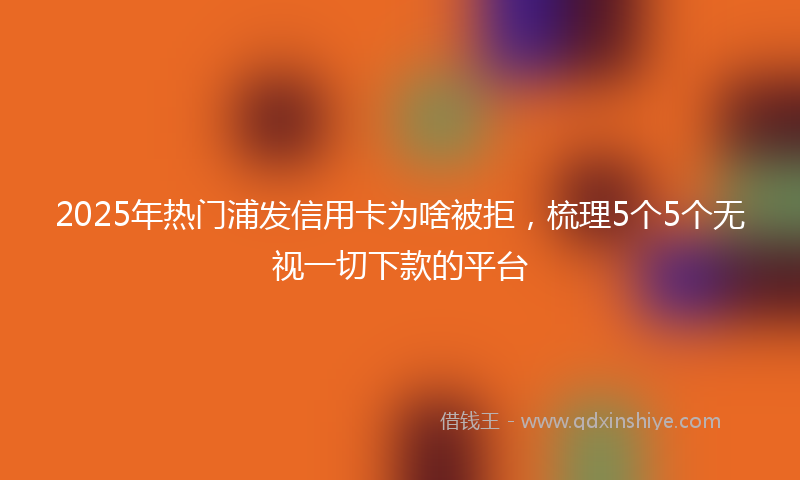 2025年热门浦发信用卡为啥被拒，梳理5个5个无视一切下款的平台