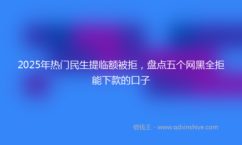 2025年热门民生提临额被拒，盘点五个网黑全拒能下款的口子