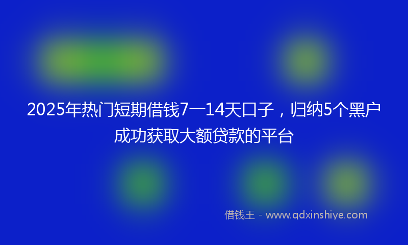 2025年热门短期借钱7一14天口子，归纳5个黑户成功获取大额贷款的平台