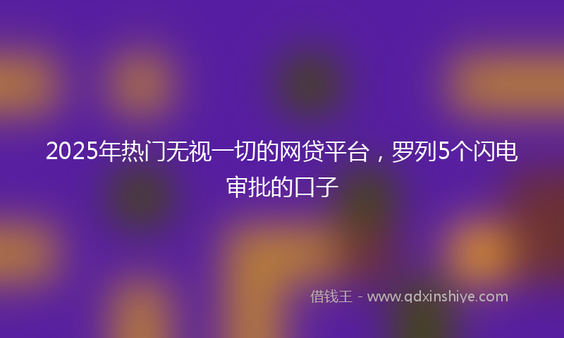2025年热门无视一切的网贷平台，罗列5个闪电审批的口子