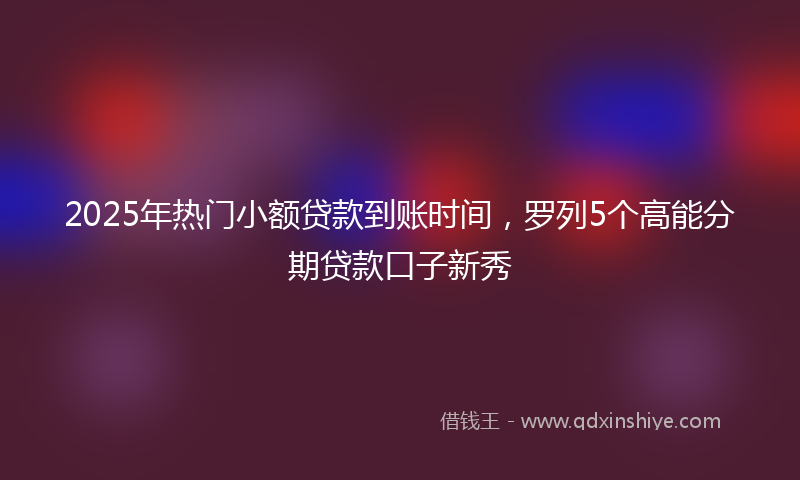 2025年热门小额贷款到账时间，罗列5个高能分期贷款口子新秀