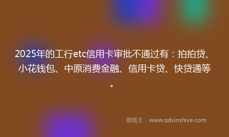 2025年的工行etc信用卡审批不通过有：拍拍贷、小花钱包、中原消费金融、信用卡贷、快贷通等。