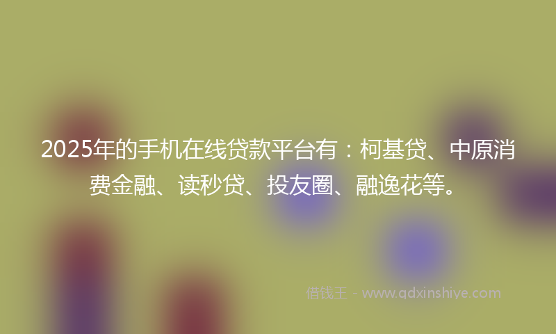 2025年的手机在线贷款平台有：柯基贷、中原消费金融、读秒贷、投友圈、融逸花等。
